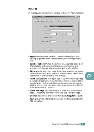 Page 243PRINTING FROM DOS APPLICATIONSD.11
D
PCL Tab
In this tab, you can configure various settings for PCL emulation.
•Typeface allows you to select the desired typeface. This 
setting is ignored when the software application specifies a 
font. 
•Symbol Set determines the symbol set. A symbol set is a set 
of alphabetic and numeric characters, punctuation, and 
special symbols used when printing with a selected font. 
•Pitch sets the font pitch (only if you have selected a scalable 
monospaced font). Pitch...