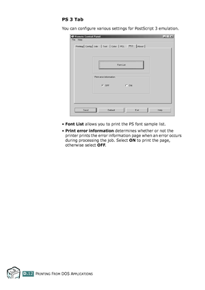 Page 244PRINTING FROM DOS APPLICATIONSD.12
PS 3 Tab
You can configure various settings for PostScript 3 emulation.
•Font List allows you to print the PS font sample list.
•Print error information determines whether or not the 
printer prints the error information page when an error occurs 
during processing the job. Select ON to print the page, 
otherwise select OFF.
qownlo#ded2(rom2Q#nu#lsKrinterIcom2Q#nu#ls 