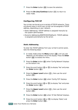 Page 252USING YOUR PRINTER ON A NETWORKE.8
7Press the Enter button ( ) to save the selection.
8Press the On Line/Continue button ( ) to return to 
ready mode.
Configuring TCP/IP
Your printer can be set up on a variety of TCP/IP networks. There 
are several ways in which your printer can be assigned a TCP/IP 
address, depending on your network.
• Static Addressing: TCP/IP address is assigned manually by 
the system administrator.
• Dynamic Addressing BOOTP/DHCP(default): TCP/IP address 
is assigned automatically...