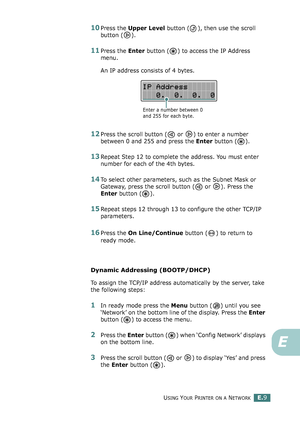 Page 253USING YOUR PRINTER ON A NETWORKE.9
E
10Press the Upper Level button ( ), then use the scroll 
button ( ).
11Press the Enter button ( ) to access the IP Address 
menu.
An IP address consists of 4 bytes. 
12Press the scroll button (  or  ) to enter a number 
between 0 and 255 and press the Enter button ( ).
13Repeat Step 12 to complete the address. You must enter 
number for each of the 4th bytes.
14To select other parameters, such as the Subnet Mask or 
Gateway, press the scroll button (  or  ). Press the...