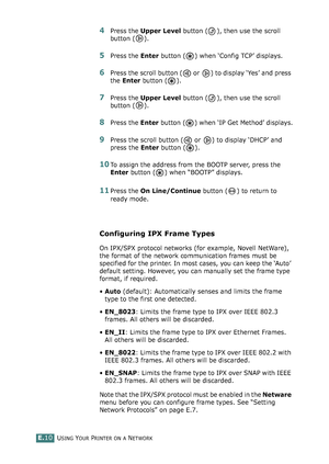 Page 254USING YOUR PRINTER ON A NETWORKE.10
4Press the Upper Level button ( ), then use the scroll 
button ( ).
5Press the Enter button ( ) when ‘Config TCP’ displays.
6Press the scroll button (  or  ) to display ‘Yes’ and press 
the Enter button ( ).
7Press the Upper Level button ( ), then use the scroll 
button ( ).
8Press the Enter button ( ) when ‘IP Get Method’ displays.
9Press the scroll button (  or  ) to display ‘DHCP’ and 
press the Enter button ( ).
10To assign the address from the BOOTP server, press...