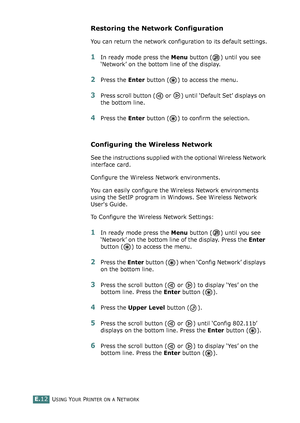 Page 256USING YOUR PRINTER ON A NETWORKE.12
Restoring the Network Configuration
You can return the network configuration to its default settings.
1In ready mode press the Menu button ( ) until you see 
‘Network’ on the bottom line of the display. 
2Press the Enter button ( ) to access the menu.
3Press scroll button (  or  ) until ‘Default Set’ displays on 
the bottom line.
4Press the Enter button ( ) to confirm the selection. 
Configuring the Wireless Network 
See the instructions supplied with the optional...