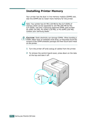 Page 260INSTALLING PRINTER OPTIONSF.2
Installing Printer Memory
Your printer has the dual in-line memory module (DIMM) slot. 
Use this DIMM slot to install more memory for the printer.
Note: Your printer has 64 MB (128 MB for the CLP-550N) of 
memory which can be expanded to 320 MB (384 MB for the 
CLP-550N). Use only a Samsung-approved DIMM, part number 
ML-00MC (64 MB), ML-00MD (128 MB), or ML-00ME (256 MB). 
Contact your Samsung dealer.
CAUTION: Static electricity can damage DIMMs. When handling a 
DIMM,...