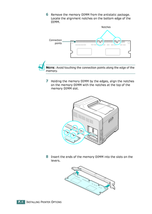 Page 262INSTALLING PRINTER OPTIONSF.4
6Remove the memory DIMM from the antistatic package. 
Locate the alignment notches on the bottom edge of the 
DIMM.
NOTE: Avoid touching the connection points along the edge of the 
memory.
7Holding the memory DIMM by the edges, align the notches 
on the memory DIMM with the notches at the top of the 
memory DIMM slot.
8Insert the ends of the memory DIMM into the slots on the 
levers. 
Connection
points
Notches
qownlo#ded2(rom2Q#nu#lsKrinterIcom2Q#nu#ls 