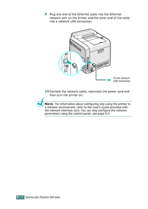 Page 270INSTALLING PRINTER OPTIONSF.12
9Plug one end of the Ethernet cable into the Ethernet 
network port on the Printer and the other end of the cable 
into a network LAN connection.
10Connect the network cable, reconnect the power cord and 
then turn the printer on.
NOTE: For information about configuring and using the printer in 
a network environment, refer to the User’s Guide provided with 
the network interface card. You can also configure the network 
parameters using the control panel; see page E.6.
To...