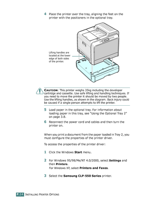 Page 272INSTALLING PRINTER OPTIONSF.14
4Place the printer over the tray, aligning the feet on the 
printer with the positioners in the optional tray.
CAUTION: This printer weighs 35kg including the developer 
cartridge and cassette. Use safe lifting and handling techniques. If 
you need to move the printer it should be moved by two people. 
Use the lifting handles, as shown in the diagram. Back injury could 
be caused if a single person attempts to lift the printer.
5Load paper in the optional tray. For...