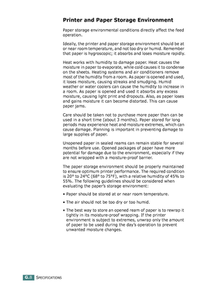 Page 282SPECIFICATIONSG.8
Printer and Paper Storage Environment
Paper storage environmental conditions directly affect the feed 
operation.
Ideally, the printer and paper storage environment should be at 
or near room temperature, and not too dry or humid. Remember 
that paper is hygroscopic; it absorbs and loses moisture rapidly.
Heat works with humidity to damage paper. Heat causes the 
moisture in paper to evaporate, while cold causes it to condense 
on the sheets. Heating systems and air conditioners remove...