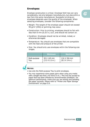 Page 283SPECIFICATIONSG.9
G
Envelopes
Envelope construction is critical. Envelope fold lines can vary 
considerably, not only between manufacturers, but also within a 
box from the same manufacturer. Successful printing on 
envelopes depends upon the quality of the envelopes. When 
selecting envelopes, consider the following components:
• Weight: The weight of the envelope paper should not exceed 
90 g/m
2 (24lb) or jamming may occur.
• Construction: Prior to printing, envelopes should lie flat with 
less than 6...