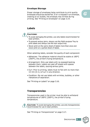 Page 285SPECIFICATIONSG.11
G
Envelope Storage
Proper storage of envelopes helps contribute to print quality. 
Envelopes should be stored flat. If air is trapped in an envelope, 
creating an air bubble, the envelope may wrinkle during 
printing. See “Printing on Envelopes” on page 3.14.
Labels
CAUTIONS: 
• To avoid damaging the printer, use only labels recommended for 
laser printers.
• To prevent serious jams, always use the Multi-purpose Tray to 
print labels and always use the rear output tray.
• Never print...