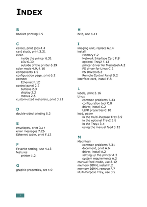 Page 286i
B
booklet printing 5.9
C
cancel, print jobs 4.4
card stock, print 3.21
clean
inside the printer
 6.31
LSU 6.30
outside of the printer 6.29
color mode 4.9, 4.10
components 1.5
configuration page, print 6.2
connect
Ethernet
 F.12
control panel 2.2
buttons 2.3
display 2.2
menus 2.5
custom-sized materials, print 3.21
D
double-sided printing 5.2
E
envelopes, print 3.14
error messages 7.26
Ethernet cable, print F.12
F
Favorite setting, use 4.13
features
printer
 1.2
G
graphic properties, set 4.9
H
help, use...