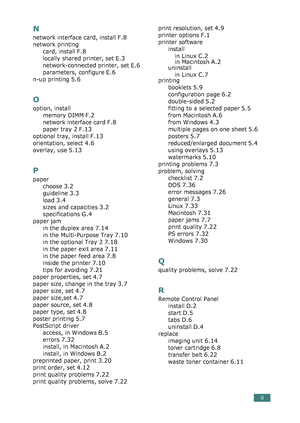 Page 287ii
N
network interface card, install F.8
network printing
card, install
 F.8
locally shared printer, set E.3
network-connected printer, set E.6
parameters, configure E.6
n-up printing 5.6
O
option, install
memory DIMM
 F.2
network interface card F.8
paper tray 2 F.13
optional tray, install F.13
orientation, select 4.6
overlay, use 5.13
P
paper
choose
 3.2
guideline 3.3
load 3.4
sizes and capacities 3.2
specifications G.4
paper jam
in the duplex area
 7.14
in the Multi-Purpose Tray 7.10
in the optional...