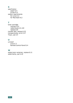 Page 288iii
S
specification
paper
 G.4
printer G.2
system requirements
for Linux
 C.2
for Macintosh A.2
T
toner cartridge
maintain
 6.4
redistribute 6.5, 6.8
replace 6.8
transfer belt, replace 6.22
transparencies, print 3.17
Tray1, use 3.4
U
uninstall
Linux
 C.7
Remote Control Panel D.4
W
waste toner container, replace 6.11
watermarks, use 5.10
qownlo#ded2(rom2Q#nu#lsKrinterIcom2Q#nu#ls 