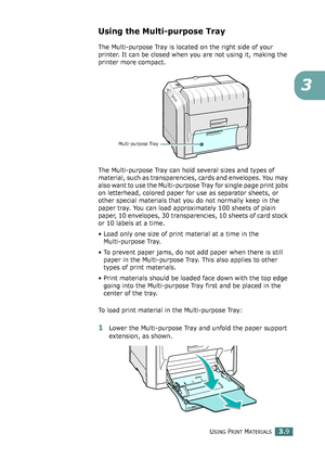 Page 85USING PRINT MATERIALS3.9
3
Using the Multi-purpose Tray
The Multi-purpose Tray is located on the right side of your 
printer. It can be closed when you are not using it, making the 
printer more compact. 
The Multi-purpose Tray can hold several sizes and types of 
material, such as transparencies, cards and envelopes. You may 
also want to use the Multi-purpose Tray for single page print jobs 
on letterhead, colored paper for use as separator sheets, or 
other special materials that you do not normally...