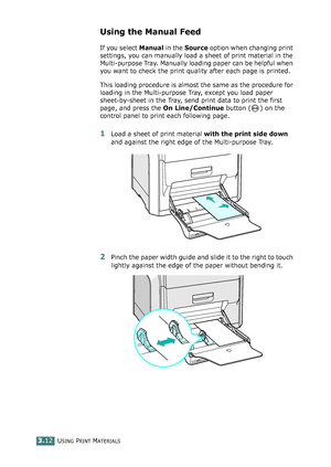 Page 88USING PRINT MATERIALS3.12
Using the Manual Feed 
If you select Manual in the Source option when changing print 
settings, you can manually load a sheet of print material in the 
Multi-purpose Tray. Manually loading paper can be helpful when 
you want to check the print quality after each page is printed. 
This loading procedure is almost the same as the procedure for 
loading in the Multi-purpose Tray, except you load paper 
sheet-by-sheet in the Tray, send print data to print the first 
page, and press...