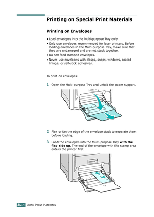 Page 90USING PRINT MATERIALS3.14
Printing on Special Print Materials
Printing on Envelopes
• Load envelopes into the Multi-purpose Tray only.
• Only use envelopes recommended for laser printers. Before 
loading envelopes in the Multi-purpose Tray, make sure that 
they are undamaged and are not stuck together. 
• Do not feed stamped envelopes.
• Never use envelopes with clasps, snaps, windows, coated 
linings, or self-stick adhesives. 
To print on envelopes:
1Open the Multi-purpose Tray and unfold the paper...