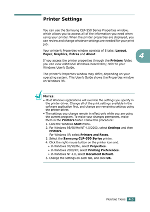 Page 105PRINTING TASKS4.5
4
Printer Settings
You can use the Samsung CLP-550 Series Properties window, 
which allows you to access all of the information you need when 
using your printer. When the printer properties are displayed, you 
can review and change whatever settings are needed for your print 
job. 
Your printer’s Properties window consists of 5 tabs: Layout, 
Paper, Graphics, Extras and About.
If you access the printer properties through the Printers folder, 
you can view additional Windows-based tabs;...