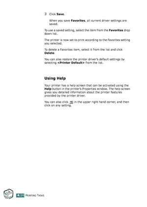 Page 114PRINTING TASKS4.14
3Click Save. 
When you save Favorites, all current driver settings are 
saved.
To use a saved setting, select the item from the Favorites drop 
down list. 
The printer is now set to print according to the Favorites setting 
you selected.
To delete a Favorites item, select it from the list and click 
Delete. 
You can also restore the printer driver’s default settings by 
selecting  from the list. 
Using Help
Your printer has a help screen that can be activated using the 
Help button in...