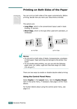 Page 116ADVANCED PRINTING5.2
Printing on Both Sides of the Paper
You can print on both sides of the paper automatically. Before 
printing, decide how you want your documents oriented. 
The options are:
•Long Edge, which is the conventional layout used in book 
binding, or portrait.
•Short Edge, which is the type often used with calendars, or 
landscape. 
NOTES:
• Do not print on both sides of labels, transparencies, envelopes, 
or thick paper. Paper jamming and damage to the printer may 
result.
• To use...