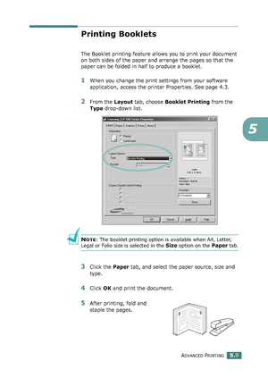 Page 123ADVANCED PRINTING5.9
5
Printing Booklets
The Booklet printing feature allows you to print your document 
on both sides of the paper and arrange the pages so that the 
paper can be folded in half to produce a booklet. 
1When you change the print settings from your software 
application, access the printer Properties. See page 4.3.
2From the Layout tab, choose Booklet Printing from the 
Type drop-down list. 
NOTE: The booklet printing option is available when A4, Letter, 
Legal or Folio size is selected in...