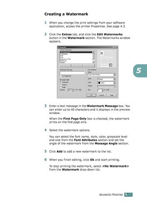 Page 125ADVANCED PRINTING5.11
5
Creating a Watermark
1When you change the print settings from your software 
application, access the printer Properties. See page 4.3. 
2Click the Extras tab, and click the Edit Watermarks 
button in the Watermark section. The Watermarks window 
appears. 
3Enter a text message in the Watermark Message box. You 
can enter up to 40 characters and it displays in the preview 
window.
When the First Page Only box is checked, the watermark 
prints on the 
first page only.
4Select the...