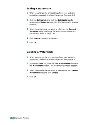 Page 126ADVANCED PRINTING5.12
Editing a Watermark
1When you change the print settings from your software 
application, access the printer Properties. See page 4.3. 
2Click the Extras tab, and click the Edit Watermarks 
button in the Watermark section. The Watermarks window 
appears.
3Select the watermark you want to edit from the Current 
Watermarks list to change the watermark message and 
the options. Refer to page 5.11. 
4Click Update to save the changes.
5Click Ok. 
Deleting a Watermark
1When you change the...