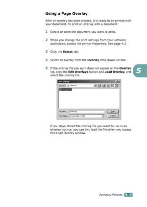 Page 129ADVANCED PRINTING5.15
5
Using a Page Overlay
After an overlay has been created, it is ready to be printed with 
your document. To print an overlay with a document:
1Create or open the document you want to print. 
2When you change the print settings from your software 
application, access the printer Properties. See page 4.3. 
3Click the Extras tab. 
4Select an overlay from the Overlay drop-down list box. 
5If the overlay file you want does not appear on the Overlay 
list, click the Edit Overlays button...