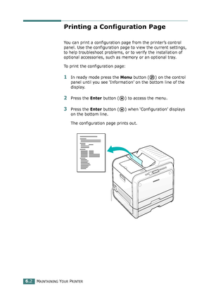 Page 132MAINTAINING YOUR PRINTER6.2
Printing a Configuration Page
You can print a configuration page from the printer’s control 
panel. Use the configuration page to view the current settings, 
to help troubleshoot problems, or to verify the installation of 
optional accessories, such as memory or an optional tray. 
To print the configuration page:
1In ready mode press the Menu button ( ) on the control 
panel until you see ‘Information’ on the bottom line of the 
display.
2Press the Enter button ( ) to access...