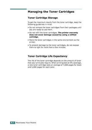 Page 134MAINTAINING YOUR PRINTER6.4
Managing the Toner Cartridges
Toner Cartridge Storage
To get the maximum results from the toner cartridge, keep the 
following guidelines in mind:
• Do not remove the toner cartridges from their packages until 
you are ready to use them. 
• Do not refill the toner cartridges. The printer warranty 
does not cover damage caused by using a refilled 
cartridge.
• Store the toner cartridges in the same environment as the 
printer.
• To prevent damage to the toner cartridges, do not...