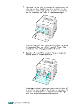 Page 140MAINTAINING YOUR PRINTER6.10
7Make sure that the color of the toner cartridge matches the 
color slot and then slide the new toner cartridge into the 
printer. Using both hands, grip the cartridge to insert into 
the slot. Then hold the handle to slide the cartridge in.
When the toner cartridges are correctly installed, the yellow 
and black cartridges are not fully inserted. These will be 
pushed into place when you close the left cover.
8Close the left cover. Make sure that the cover is securely...