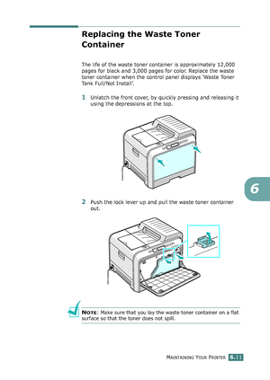 Page 141MAINTAINING YOUR PRINTER6.11
6
Replacing the Waste Toner 
Container
The life of the waste toner container is approximately 12,000 
pages for black and 3,000 pages for color. Replace the waste 
toner container when the control panel displays ‘Waste Toner 
Tank Full/Not Install’. 
1Unlatch the front cover, by quickly pressing and releasing it 
using the depressions at the top.
2Push the lock lever up and pull the waste toner container 
out.
NOTE: Make sure that you lay the waste toner container on a flat...