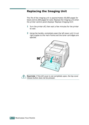 Page 144MAINTAINING YOUR PRINTER6.14
Replacing the Imaging Unit
The life of the imaging unit is approximately 50,000 pages for 
black and 12,500 pages for color. Replace the imaging unit when 
the printer control panel displays ‘Replace Imaging Unit’. 
1Turn the printer off, then wait a few minutes for the printer 
to cool.
2Using the handle, completely open the left cover until it is at 
right angles to the main frame and the toner cartridges are 
ejected. 
CAUTION: If the left cover is not completely open, the...