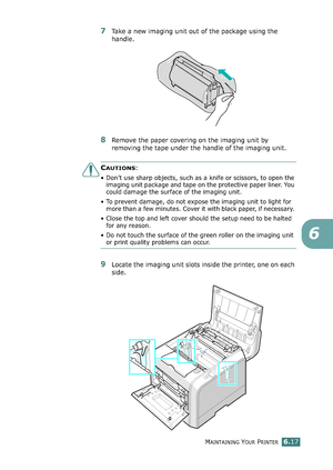 Page 147MAINTAINING YOUR PRINTER6.17
6
7Take a new imaging unit out of the package using the 
handle.
8Remove the paper covering on the imaging unit by 
removing the tape under the handle of the imaging unit.
CAUTIONS: 
• Don’t use sharp objects, such as a knife or scissors, to open the 
imaging unit package and tape on the protective paper liner. You 
could damage the surface of the imaging unit. 
• To prevent damage, do not expose the imaging unit to light for 
more than a few minutes. Cover it with black...