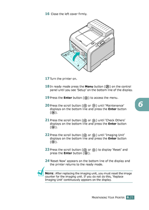 Page 151MAINTAINING YOUR PRINTER6.21
6
16 Close the left cover firmly.
17Turn the printer on.
18In ready mode press the Menu button ( ) on the control 
panel until you see ’Setup’ on the bottom line of the display.
19Press the Enter button ( ) to access the menu.
20Press the scroll button (  or  ) until ‘Maintenance’ 
displays on the bottom line and press the Enter button 
().
21Press the scroll button (  or  ) until ‘Check Others’ 
displays on the bottom line and press the Enter button 
().
22Press the scroll...