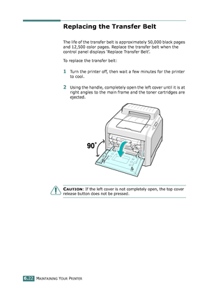 Page 152MAINTAINING YOUR PRINTER6.22
Replacing the Transfer Belt
The life of the transfer belt is approximately 50,000 black pages 
and 12,500 color pages. Replace the transfer belt when the 
control panel displays ‘Replace Transfer Belt’. 
To replace the transfer belt:
1Turn the printer off, then wait a few minutes for the printer 
to cool.
2Using the handle, completely open the left cover until it is at 
right angles to the main frame and the toner cartridges are 
ejected. 
CAUTION: If the left cover is not...