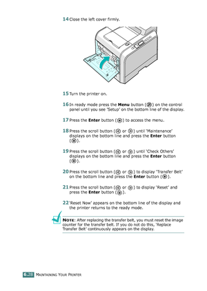 Page 158MAINTAINING YOUR PRINTER6.28
14Close the left cover firmly. 
15Turn the printer on.
16In ready mode press the Menu button ( ) on the control 
panel until you see ’Setup’ on the bottom line of the display.
17Press the Enter button ( ) to access the menu.
18Press the scroll button (  or  ) until ‘Maintenance’ 
displays on the bottom line and press the Enter button 
().
19Press the scroll button (  or  ) until ‘Check Others’ 
displays on the bottom line and press the Enter button 
().
20Press the scroll...