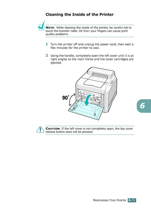 Page 161MAINTAINING YOUR PRINTER6.31
6
Cleaning the Inside of the Printer
NOTE: While cleaning the inside of the printer, be careful not to 
touch the transfer roller. Oil from your fingers can cause print 
quality problems.
1Turn the printer off and unplug the power cord, then wait a 
few minutes for the printer to cool.
2Using the handle, completely open the left cover until it is at 
right angles to the main frame and the toner cartridges are 
ejected.
CAUTION: If the left cover is not completely open, the...