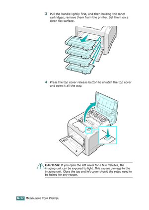 Page 162MAINTAINING YOUR PRINTER6.32
3Pull the handle lightly first, and then holding the toner 
cartridges, remove them from the printer. Set them on a 
clean flat surface. 
4Press the top cover release button to unlatch the top cover 
and open it all the way.
CAUTION: If you open the left cover for a few minutes, the 
imaging unit can be exposed to light. This causes damage to the 
imaging unit. Close the top and left cover should the setup need to 
be halted for any reason....