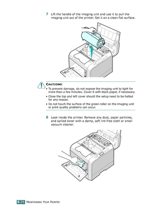 Page 164MAINTAINING YOUR PRINTER6.34
7Lift the handle of the imaging unit and use it to pull the 
imaging unit out of the printer. Set it on a clean flat surface.
CAUTIONS: 
• To prevent damage, do not expose the imaging unit to light for 
more than a few minutes. Cover it with black paper, if necessary.
• Close the top and left cover should the setup need to be halted 
for any reason.
• Do not touch the surface of the green roller on the imaging unit 
or print quality problems can occur.
8Look inside the...