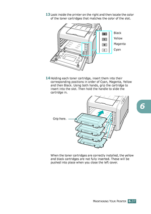 Page 167MAINTAINING YOUR PRINTER6.37
6
13Look inside the printer on the right and then locate the color 
of the toner cartridges that matches the color of the slot.
14Holding each toner cartridge, insert them into their 
corresponding positions in order of Cyan, Magenta, Yellow 
and then Black. Using both hands, grip the cartridge to 
insert into the slot. Then hold the handle to slide the 
cartridge in.
When the toner cartridges are correctly installed, the yellow 
and black cartridges are not fully inserted....