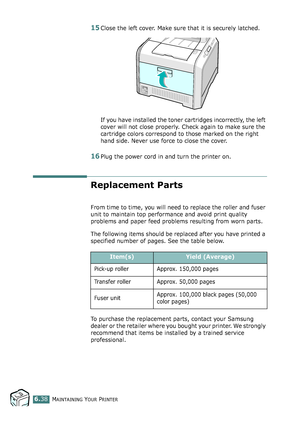 Page 168MAINTAINING YOUR PRINTER6.38
15Close the left cover. Make sure that it is securely latched.
If you have installed the toner cartridges incorrectly, the left 
cover will not close properly. Check again to make sure the 
cartridge colors correspond to those marked on the right 
hand side. Never use force to close the cover.
16Plug the power cord in and turn the printer on.
Replacement Parts
From time to time, you will need to replace the roller and fuser 
unit to maintain top performance and avoid print...