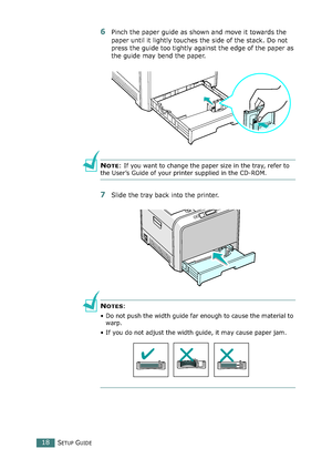 Page 18SETUP GUIDE18
6Pinch the paper guide as shown and move it towards the 
paper until it lightly touches the side of the stack. Do not 
press the guide too tightly against the edge of the paper as 
the guide may bend the paper. 
NOTE: If you want to change the paper size in the tray, refer to 
the User’s Guide of your printer supplied in the CD-ROM.
7Slide the tray back into the printer.
NOTES: 
• Do not push the width guide far enough to cause the material to 
warp. 
• If you do not adjust the width guide,...