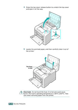 Page 184SOLVING PROBLEMS7.16
4Press the top cover release button to unlatch the top cover 
and open it all the way.
5Locate the jammed paper, and then carefully take it out of 
the printer.
CAUTION: Do not touch the fuser. It is hot and could cause 
burns! The fuser’s operating temperature is 180°C (356°F). Take 
care when removing paper from the printer.
The fuser
is hot!
*ownloadedMKromM~anualsPrinter9comM~anuals 