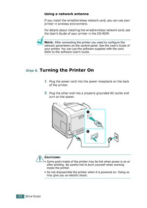 Page 22SETUP GUIDE22
Using a network antenna
If you install the wired/wireless network card, you can use your 
printer in wireless environment.
For details about installing the wired/wireless network card, see 
the User’s Guide of your printer in the CD-ROM.
NOTE: After connecting the printer you need to configure the 
network parameters on the control panel. See the User’s Guide of 
your printer. You can use the software supplied with the card. 
Refer to the software User’s Guide. 
Step 6. Turning the Printer...