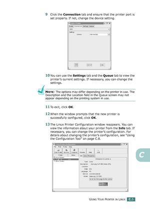 Page 225USING YOUR PRINTER IN LINUXC.5
C
9Click the Connection tab and ensure that the printer port is 
set properly. If not, change the device setting.
10You can use the Settings tab and the Queue tab to view the 
printer’s current settings. If necessary, you can change the 
settings.
NOTE: The options may differ depending on the printer in use. The 
Description and the Location field in the Queue screen may not 
appear depending on the printing system in use.
11To exit, click OK.
12When the window prompts that...