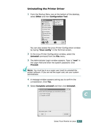 Page 227USING YOUR PRINTER IN LINUXC.7
C
Uninstalling the Printer Driver
1From the Startup Menu icon at the bottom of the desktop, 
select Other and then Configuration Tool.
You can also access the Linux Printer Configuration window 
by typing “linux-config” in the Terminal screen. 
2In the Linux Printer Configuration window, select the 
Uninstall command from the File menu. 
3The Administrator Login window appears. Type in “root” in 
the Login field and enter the system password. Click 
Proceed.
NOTE: You must...