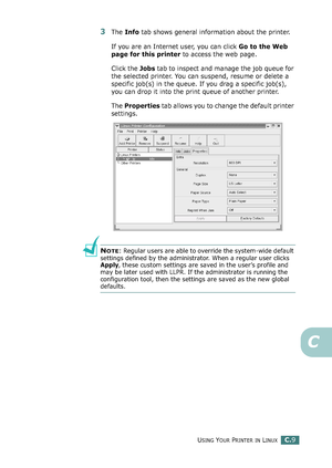 Page 229USING YOUR PRINTER IN LINUXC.9
C
3The Info tab shows general information about the printer. 
If you are an Internet user, you can click Go to the Web 
page for this printer to access the web page. 
Click the Jobs tab to inspect and manage the job queue for 
the selected printer. You can suspend, resume or delete a 
specific job(s) in the queue. If you drag a specific job(s), 
you can drop it into the print queue of another printer.
The Properties tab allows you to change the default printer 
settings....