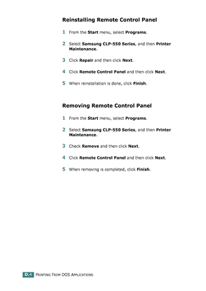 Page 236PRINTING FROM DOS APPLICATIONSD.4
Reinstalling Remote Control Panel
1From the Start menu, select Programs.
2Select Samsung CLP-550 Series, and then Printer 
Maintenance.
3Click Repair and then click Next. 
4Click Remote Control Panel and then click Next. 
5When reinstallation is done, click Finish.
Removing Remote Control Panel
1From the Start menu, select Programs.
2Select Samsung CLP-550 Series, and then Printer 
Maintenance.
3Check Remove and then click Next. 
4Click Remote Control Panel and then...