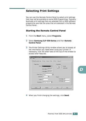 Page 237PRINTING FROM DOS APPLICATIONSD.5
D
Selecting Print Settings
You can use this Remote Control Panel to select print settings 
that may not be available on some DOS Programmes. Typically, 
duplicate print settings that are selected from a DOS software 
programme override the ones that are selected in the Remote 
Control Panel.
Starting the Remote Control Panel
1From the Start menu, select Programs.
2Select Samsung CLP-550 Series and then Remote 
Control Panel. 
3The Printer Settings Utility window allows...