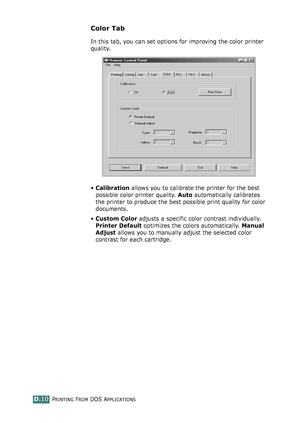 Page 242PRINTING FROM DOS APPLICATIONSD.10
Color Tab
In this tab, you can set options for improving the color printer 
quality.
•Calibration allows you to calibrate the printer for the best 
possible color printer quality. Auto automatically calibrates 
the printer to produce the best possible print quality for color 
documents.
•Custom Color adjusts a specific color contrast individually. 
Printer Default optimizes the colors automatically. Manual 
Adjust allows you to manually adjust the selected color...