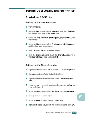 Page 247USING YOUR PRINTER ON A NETWORKE.3
E
Setting Up a Locally Shared Printer
In Windows 95/98/Me
Setting Up the Host Computer
1Start Windows.
2From the Start menu, select Control Panel from Settings 
and double-click on the Network icon.
3Check the File and Print Sharing box, and click OK. Close 
the window.
4From the Start menu, select Printers from Settings and 
double-click your printer name.
5Select Properties in the Printer menu.
6Click the Sharing tab and check the Shared As box. Fill in 
the Shared...